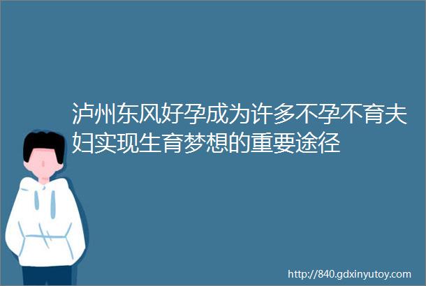 泸州东风好孕成为许多不孕不育夫妇实现生育梦想的重要途径